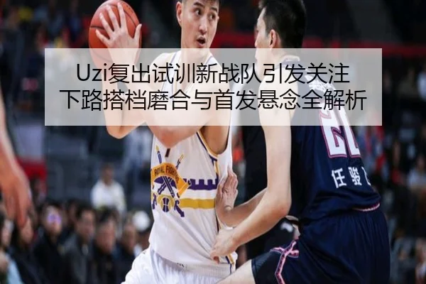 Uzi复出试训新战队引发关注 下路搭档磨合与首发悬念全解析